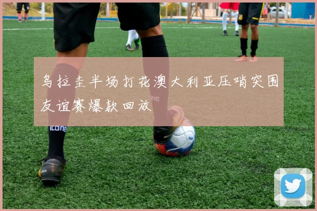 乌拉圭半场打花澳大利亚压哨突围友谊赛爆款回放