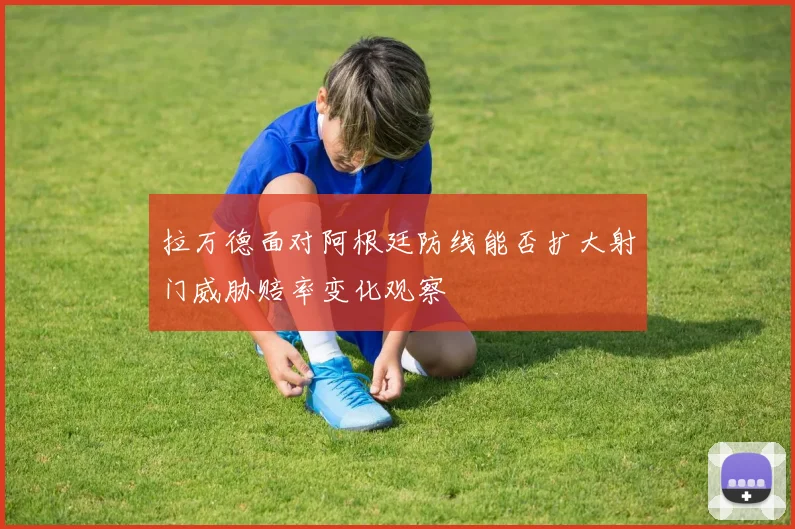 拉万德面对阿根廷防线能否扩大射门威胁赔率变化观察