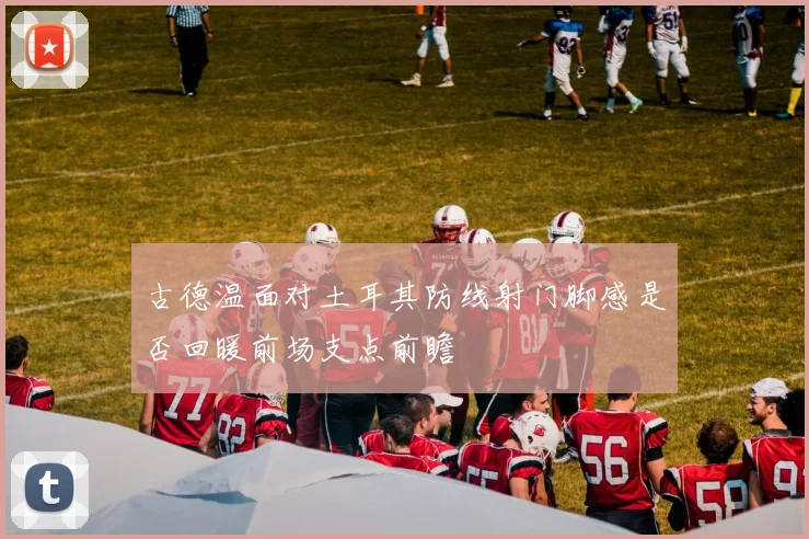 古德温面对土耳其防线射门脚感是否回暖前场支点前瞻