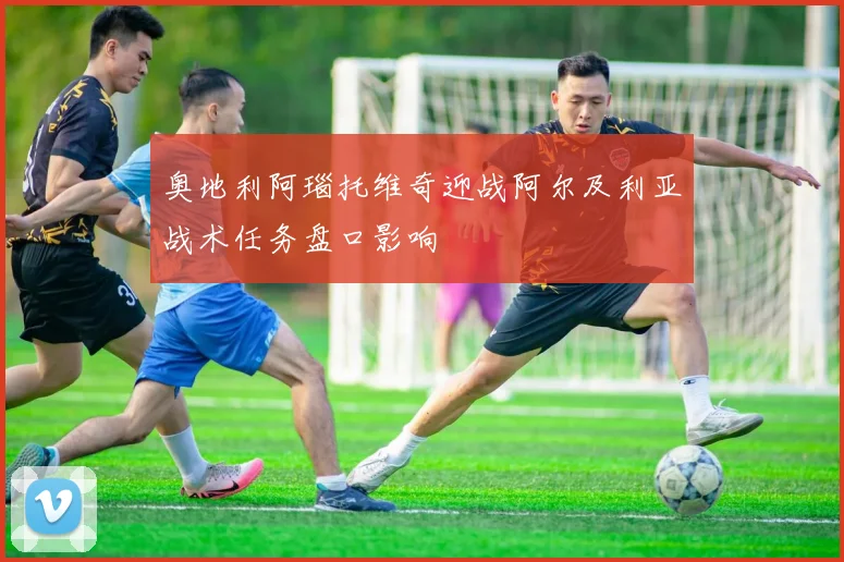 奥地利阿瑙托维奇迎战阿尔及利亚战术任务盘口影响