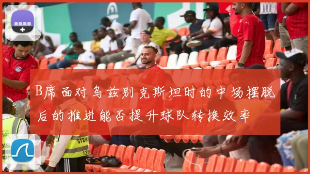 B席面对乌兹别克斯坦时的中场摆脱后的推进能否提升球队转换效率