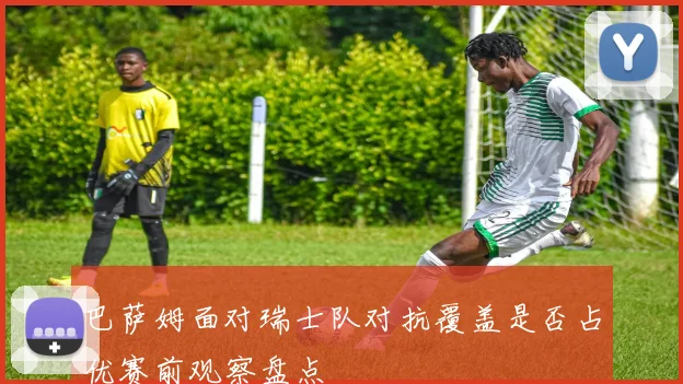 巴萨姆面对瑞士队对抗覆盖是否占优赛前观察盘点