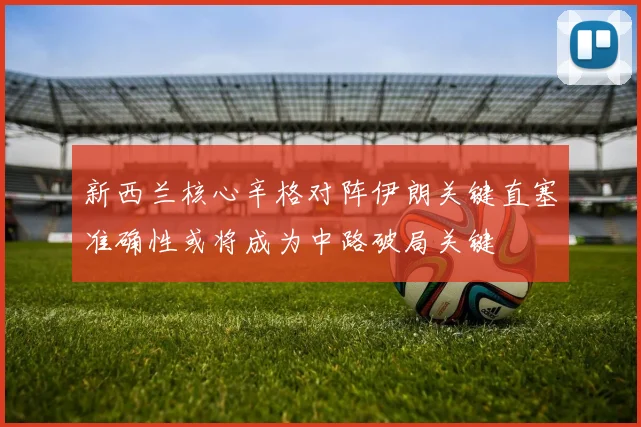 新西兰核心辛格对阵伊朗关键直塞准确性或将成为中路破局关键