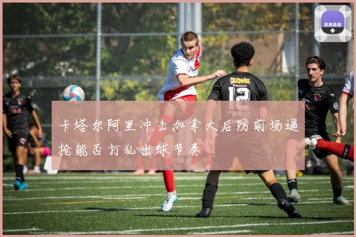 卡塔尔阿里冲击加拿大后防前场逼抢能否打乱出球节奏