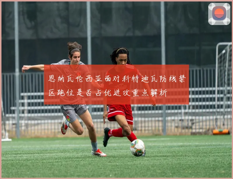 恩纳瓦伦西亚面对科特迪瓦防线禁区跑位是否占优进攻重点解析