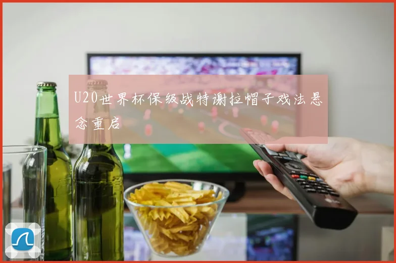 U20世界杯保级战特谢拉帽子戏法悬念重启