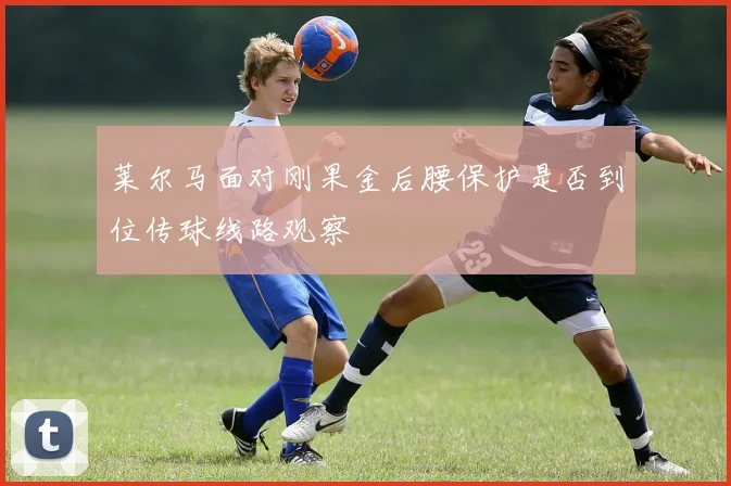 莱尔马面对刚果金后腰保护是否到位传球线路观察