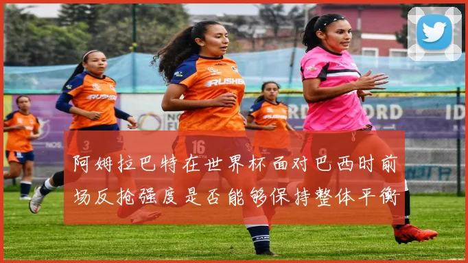 阿姆拉巴特在世界杯面对巴西时前场反抢强度是否能够保持整体平衡