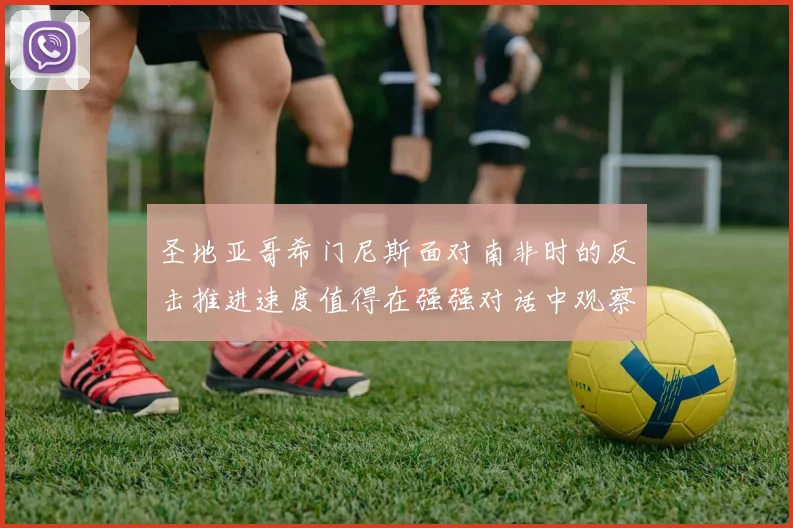 圣地亚哥希门尼斯面对南非时的反击推进速度值得在强强对话中观察