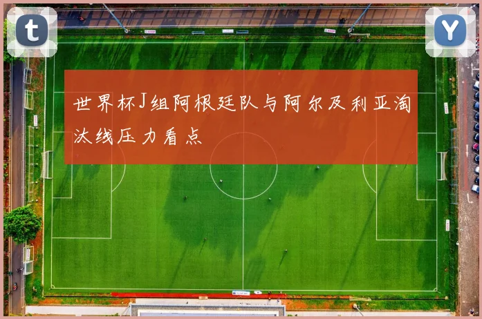 世界杯J组阿根廷队与阿尔及利亚淘汰线压力看点